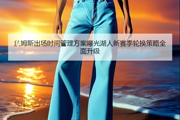 詹姆斯出场时间管理方案曝光湖人新赛季轮换策略全面升级